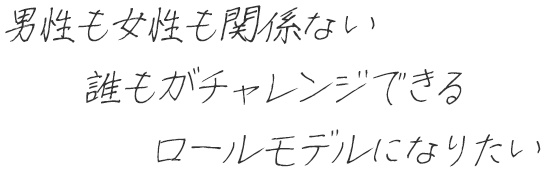 男性も女性も関係ない誰もがチャレンジできるロールモデルになりたい