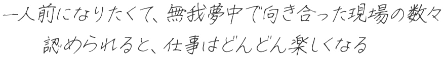 一人前になりたくて、無我夢中で向き合った現場の数々を認められると。仕事はどんどん楽しくなる